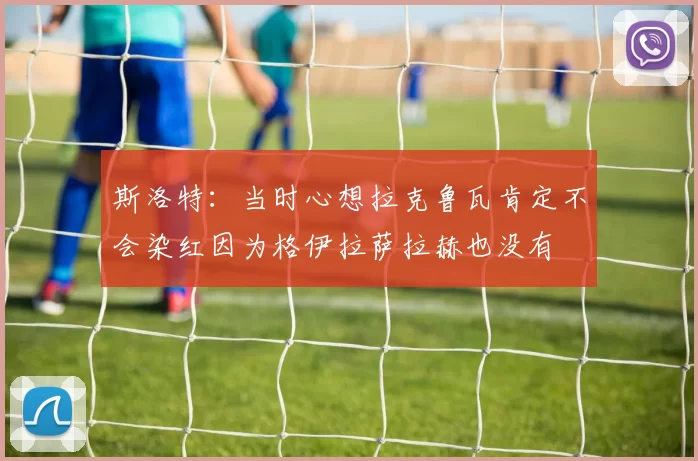 斯洛特：当时心想拉克鲁瓦肯定不会染红因为格伊拉萨拉赫也没有