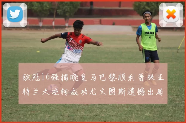 欧冠16强揭晓皇马巴黎顺利晋级亚特兰大逆转成功尤文图斯遗憾出局