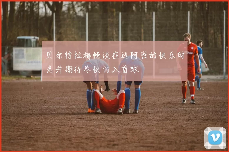 贝尔特拉梅畅谈在迈阿密的快乐时光并期待尽快打入首球