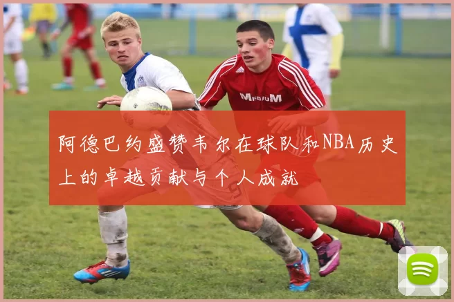 阿德巴约盛赞韦尔在球队和NBA历史上的卓越贡献与个人成就