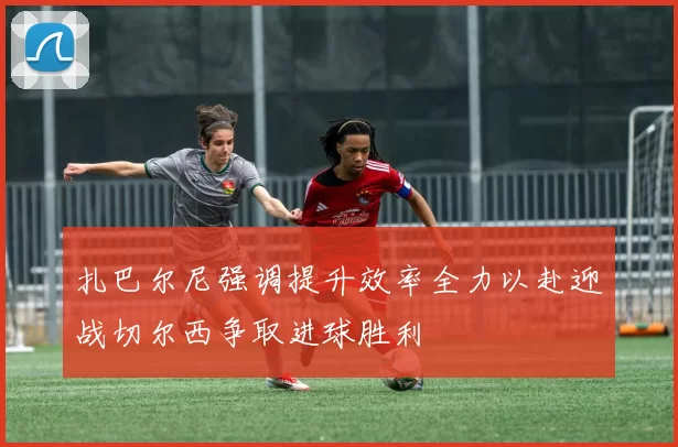 扎巴尔尼强调提升效率全力以赴迎战切尔西争取进球胜利