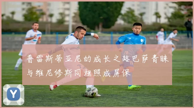 普雷斯蒂亚尼的成长之路巴萨青睐与维尼修斯同框照成屏保