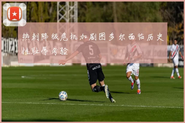 热刺降级危机加剧图多尔面临历史性耻辱考验