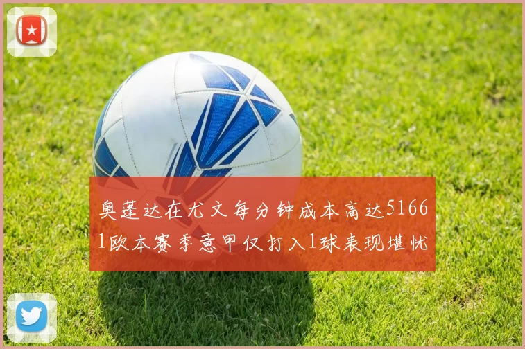 奥蓬达在尤文每分钟成本高达51661欧本赛季意甲仅打入1球表现堪忧