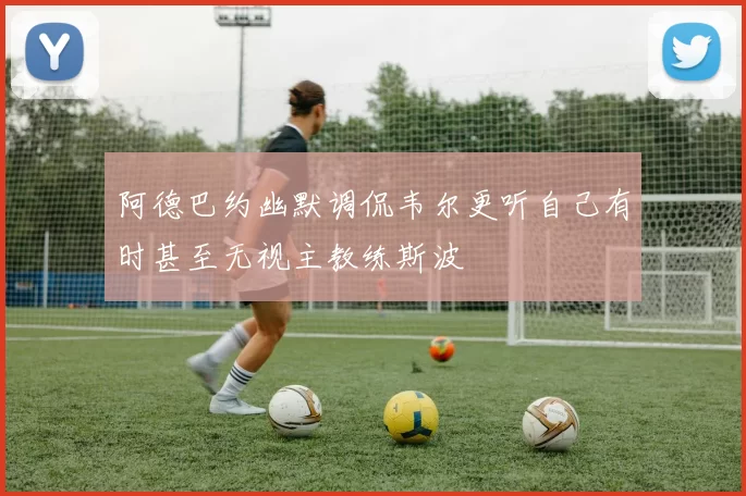 阿德巴约幽默调侃韦尔更听自己有时甚至无视主教练斯波