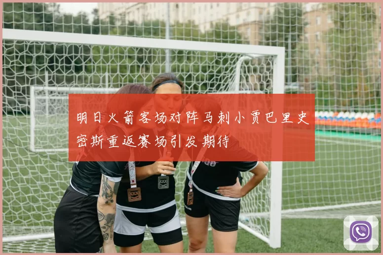 明日火箭客场对阵马刺小贾巴里史密斯重返赛场引发期待