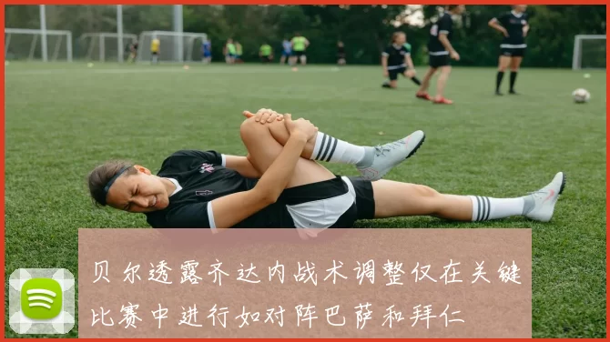 贝尔透露齐达内战术调整仅在关键比赛中进行如对阵巴萨和拜仁