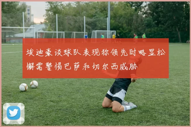 埃迪豪谈球队表现称领先时略显松懈需警惕巴萨和切尔西威胁