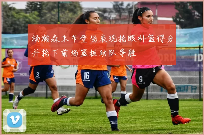 杨瀚森末节登场表现抢眼补篮得分并抢下前场篮板助队争胜