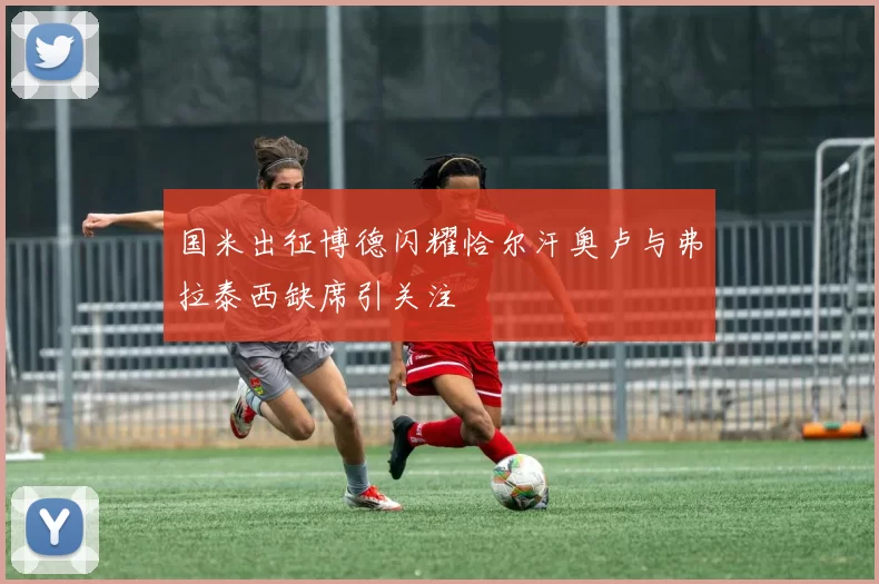 国米出征博德闪耀恰尔汗奥卢与弗拉泰西缺席引关注