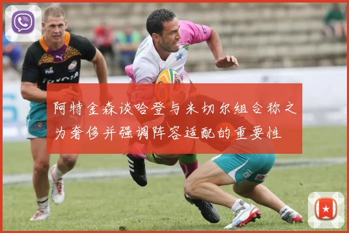 阿特金森谈哈登与米切尔组合称之为奢侈并强调阵容适配的重要性