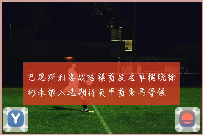 巴恩斯利客战哈镇首发名单揭晓徐彬未能入选期待英甲首秀再等候