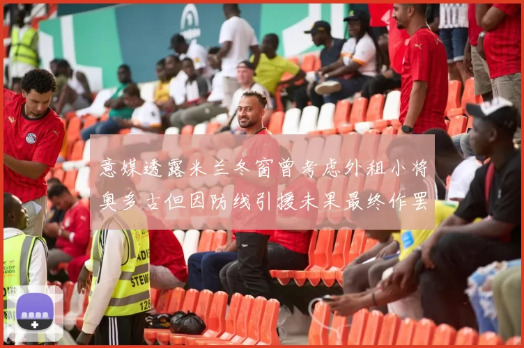 意媒透露米兰冬窗曾考虑外租小将奥多古但因防线引援未果最终作罢