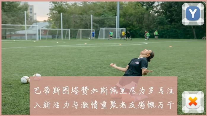 巴蒂斯图塔赞加斯佩里尼为罗马注入新活力与激情重聚老友感慨万千