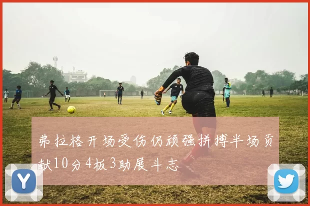 弗拉格开场受伤仍顽强拼搏半场贡献10分4板3助展斗志