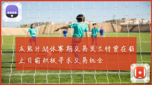 灰熊计划休赛期交易莫兰特曾在截止日前积极寻求交易机会