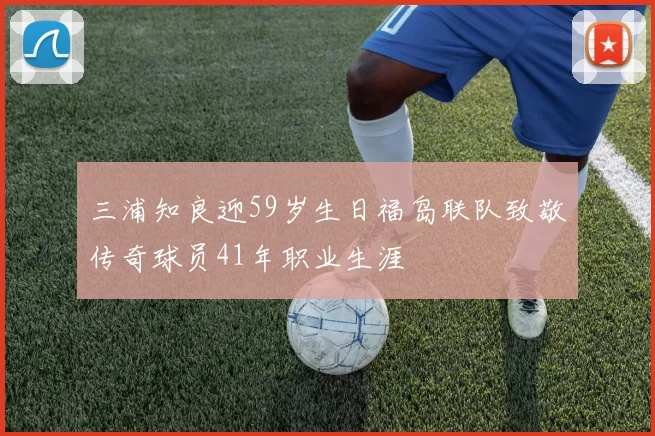 三浦知良迎59岁生日福岛联队致敬传奇球员41年职业生涯