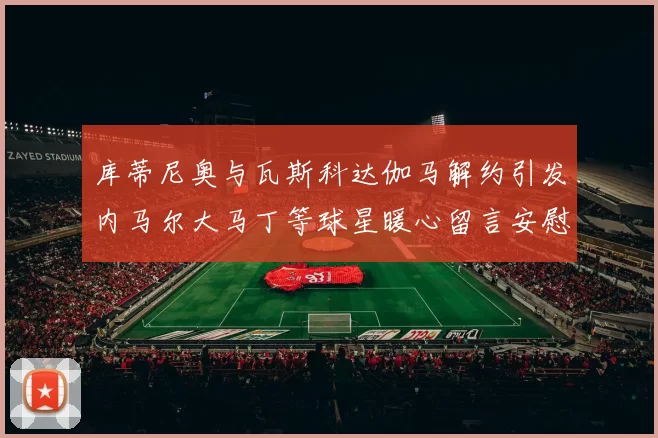库蒂尼奥与瓦斯科达伽马解约引发内马尔大马丁等球星暖心留言安慰