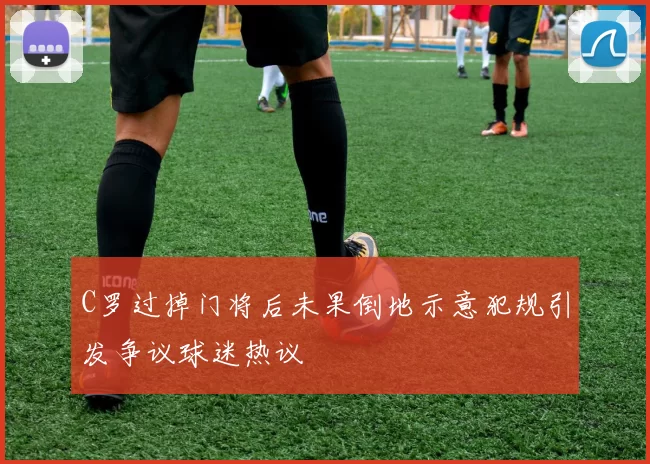 C罗过掉门将后未果倒地示意犯规引发争议球迷热议