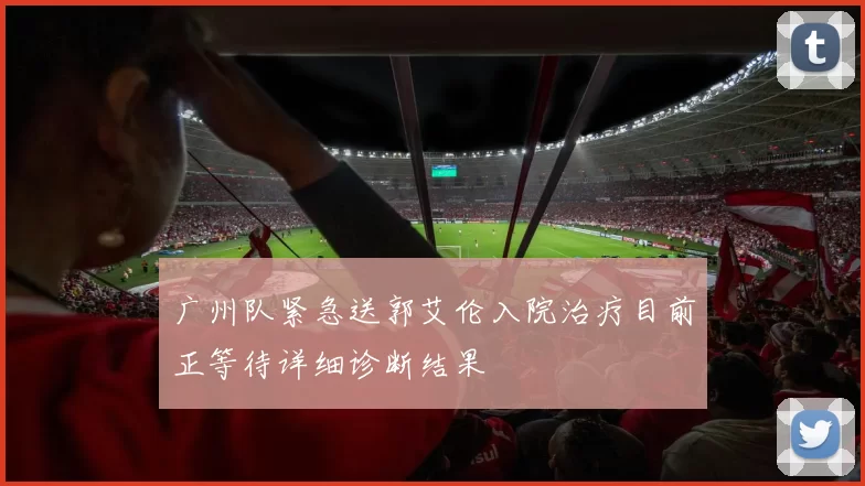 广州队紧急送郭艾伦入院治疗目前正等待详细诊断结果