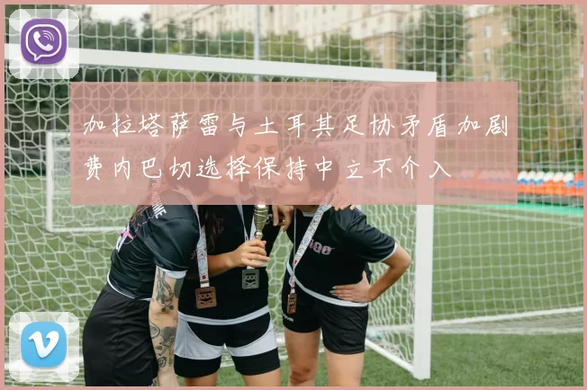 加拉塔萨雷与土耳其足协矛盾加剧费内巴切选择保持中立不介入