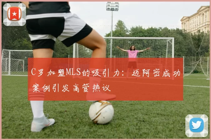 C罗加盟MLS的吸引力：迈阿密成功案例引发高管热议