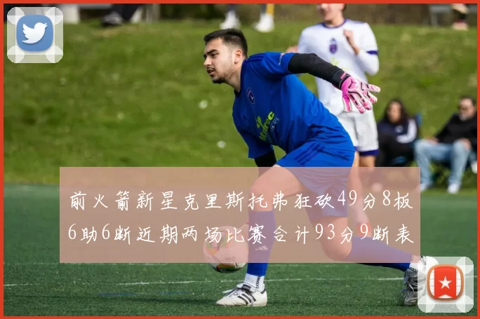前火箭新星克里斯托弗狂砍49分8板6助6断近期两场比赛合计93分9断表现惊艳