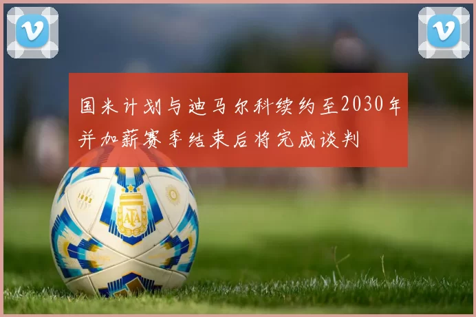国米计划与迪马尔科续约至2030年并加薪赛季结束后将完成谈判