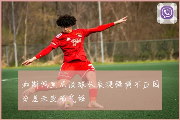 加斯佩里尼谈球队表现强调不应因分差未变而气馁