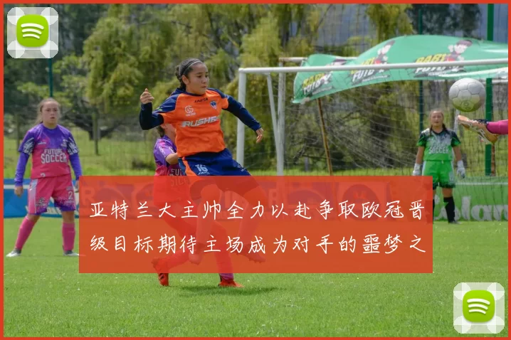 亚特兰大主帅全力以赴争取欧冠晋级目标期待主场成为对手的噩梦之地