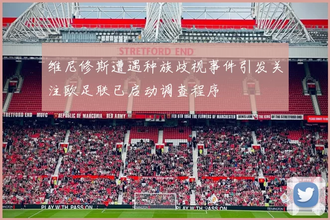 维尼修斯遭遇种族歧视事件引发关注欧足联已启动调查程序